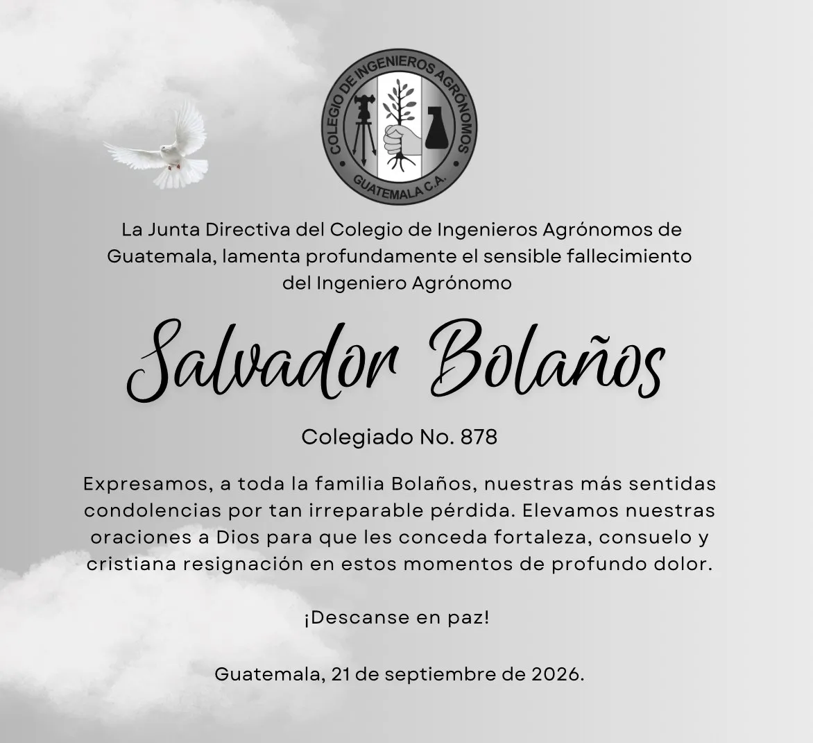 Puede ser una imagen de texto que dice "La Junta Directiva del Colegio de Ingenieros Agrónomos de Guatemala, lamenta profundamente el sensible fallecimiento del Ingeniero Agrónomo Salvadon Bolaños Colegiado No. 878 Expresamos, a toda la familia Bolaños, nuestras más sentidas condolencias por tan irreparable pérdida. Elevamos nuestras oraciones a Dios para que les conceda fortaleza, consuelo y cristiana resignación en estos momentos de profundo dolor. ¡Descanse en paz! Guatemala, 21 de septiembre de 2026."